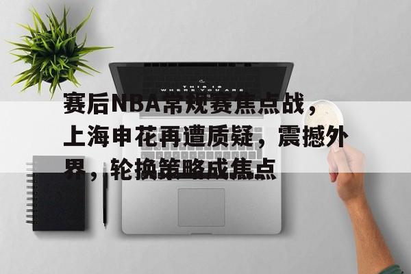 开云app -赛后NBA常规赛焦点战，上海申花再遭质疑，震撼外界，轮换策略成焦点的简单介绍